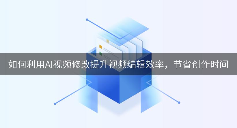 如何利用AI视频修改提升视频编辑效率，节省创作时间